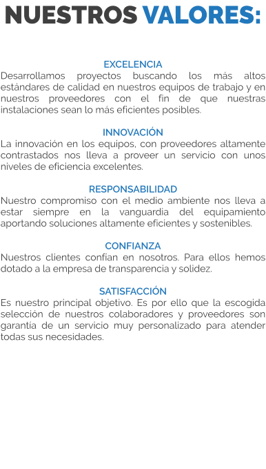 NUESTROS VALORES:  EXCELENCIA Desarrollamos proyectos buscando los más altos estándares de calidad en nuestros equipos de trabajo y en nuestros proveedores con el fin de que nuestras instalaciones sean lo más eficientes posibles.  INNOVACIÓN La innovación en los equipos, con proveedores altamente contrastados nos lleva a proveer un servicio con unos niveles de eficiencia excelentes.  RESPONSABILIDAD Nuestro compromiso con el medio ambiente nos lleva a estar siempre en la vanguardia del equipamiento aportando soluciones altamente eficientes y sostenibles.  CONFIANZA Nuestros clientes confían en nosotros. Para ellos hemos dotado a la empresa de transparencia y solidez.  SATISFACCIÓN Es nuestro principal objetivo. Es por ello que la escogida selección de nuestros colaboradores y proveedores son garantía de un servicio muy personalizado para atender todas sus necesidades.