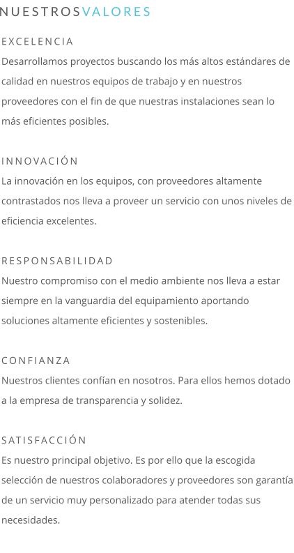 EXCELENCIA Desarrollamos proyectos buscando los más altos estándares de calidad en nuestros equipos de trabajo y en nuestros proveedores con el fin de que nuestras instalaciones sean lo más eficientes posibles.  INNOVACIÓN La innovación en los equipos, con proveedores altamente contrastados nos lleva a proveer un servicio con unos niveles de eficiencia excelentes.  RESPONSABILIDAD Nuestro compromiso con el medio ambiente nos lleva a estar siempre en la vanguardia del equipamiento aportando soluciones altamente eficientes y sostenibles.  CONFIANZA Nuestros clientes confían en nosotros. Para ellos hemos dotado a la empresa de transparencia y solidez.  SATISFACCIÓN Es nuestro principal objetivo. Es por ello que la escogida selección de nuestros colaboradores y proveedores son garantía de un servicio muy personalizado para atender todas sus necesidades.  NUESTROSVALORES