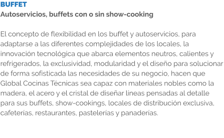 BUFFET Autoservicios, buffets con o sin show-cooking  El concepto de flexibilidad en los buffet y autoservicios, para adaptarse a las diferentes complejidades de los locales, la innovación tecnológica que abarca elementos neutros, calientes y refrigerados, la exclusividad, modularidad y el diseño para solucionar de forma sofisticada las necesidades de su negocio, hacen que Global Cocinas Técnicas sea capaz con materiales nobles como la madera, el acero y el cristal de diseñar líneas pensadas al detalle para sus buffets, show-cookings, locales de distribución exclusiva, cafeterías, restaurantes, pastelerías y panaderías.