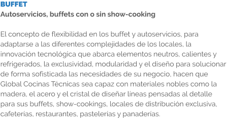 BUFFET Autoservicios, buffets con o sin show-cooking  El concepto de flexibilidad en los buffet y autoservicios, para adaptarse a las diferentes complejidades de los locales, la innovación tecnológica que abarca elementos neutros, calientes y refrigerados, la exclusividad, modularidad y el diseño para solucionar de forma sofisticada las necesidades de su negocio, hacen que Global Cocinas Técnicas sea capaz con materiales nobles como la madera, el acero y el cristal de diseñar líneas pensadas al detalle para sus buffets, show-cookings, locales de distribución exclusiva, cafeterías, restaurantes, pastelerías y panaderías.