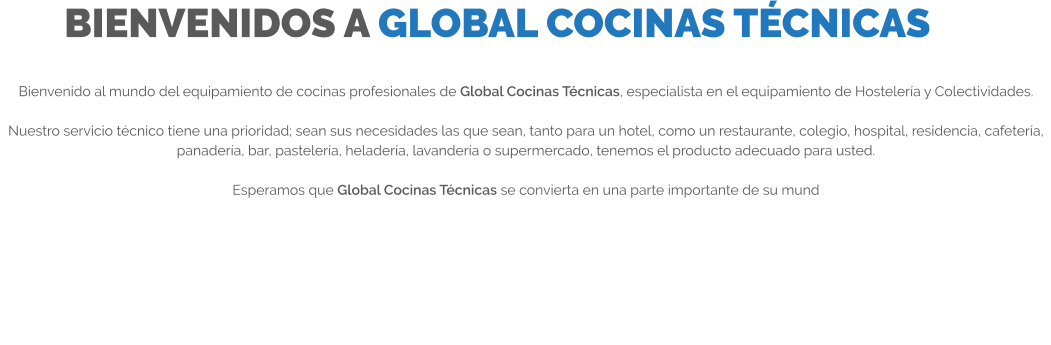 BIENVENIDOS A GLOBAL COCINAS TÉCNICAS Bienvenido al mundo del equipamiento de cocinas profesionales de Global Cocinas Técnicas, especialista en el equipamiento de Hostelería y Colectividades.  Nuestro servicio técnico tiene una prioridad; sean sus necesidades las que sean, tanto para un hotel, como un restaurante, colegio, hospital, residencia, cafetería, panadería, bar, pastelería, heladería, lavandería o supermercado, tenemos el producto adecuado para usted.  Esperamos que Global Cocinas Técnicas se convierta en una parte importante de su mund