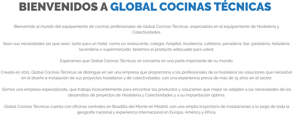 BIENVENIDOS A GLOBAL COCINAS TÉCNICAS Bienvenido al mundo del equipamiento de cocinas profesionales de Global Cocinas Técnicas, especialista en el equipamiento de Hostelería y Colectividades.  Sean sus necesidades las que sean, tanto para un hotel, como un restaurante, colegio, hospital, residencia, cafetería, panadería, bar, pastelería, heladería, lavandería o supermercado, tenemos el producto adecuado para usted.  Esperamos que Global Cocinas Técnicas se convierta en una parte importante de su mundo.  Creada en 2011, Global Cocinas Técnicas se distingue en ser una empresa que proporciona a los profesionales de la hostelería las soluciones que necesitan en el diseño e instalación de sus proyectos hosteleros y de colectividades, con una experiencia previa de más de 15 años en el sector.  Somos una empresa especializada, que trabaja incesantemente para encontrar los productos y soluciones que mejor se adapten a las necesidades de los desarrollos de proyectos de Hostelería y Colectividades y a su implantación óptima.  Global Cocinas Técnicas cuenta con oficinas centrales en Boadilla del Monte en Madrid, con una amplia trayectoria de instalaciones a lo largo de toda la geografía nacional y experiencia internacional en Europa, América y África.