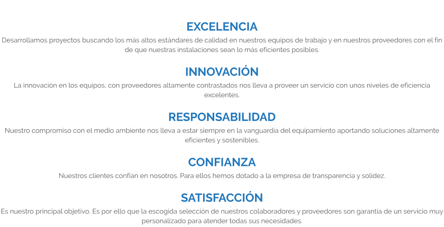 EXCELENCIA Desarrollamos proyectos buscando los más altos estándares de calidad en nuestros equipos de trabajo y en nuestros proveedores con el fin de que nuestras instalaciones sean lo más eficientes posibles.  INNOVACIÓN La innovación en los equipos, con proveedores altamente contrastados nos lleva a proveer un servicio con unos niveles de eficiencia excelentes.  RESPONSABILIDAD Nuestro compromiso con el medio ambiente nos lleva a estar siempre en la vanguardia del equipamiento aportando soluciones altamente eficientes y sostenibles.  CONFIANZA Nuestros clientes confían en nosotros. Para ellos hemos dotado a la empresa de transparencia y solidez.  SATISFACCIÓN Es nuestro principal objetivo. Es por ello que la escogida selección de nuestros colaboradores y proveedores son garantía de un servicio muy personalizado para atender todas sus necesidades.
