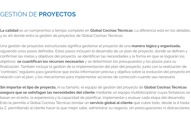 GESTIÓN DE PROYECTOS  La calidad es un compromiso a tiempo completo en Global Cocinas Técnicas. La diferencia está en los detalles, y es ahí donde entra la gestión de proyectos de Global Cocinas Técnicas.  Una gestión de proyectos estructurada significa gestionar el proyecto de una manera lógica y organizada, siguiendo unos pasos definidos. Estos pasos incluyen el desarrollo de un plan de proyecto, donde se definen y confirman las metas y objetivos del proyecto, se identifican las necesidades y la forma en que se lograrán los objetivos, se cuantifican los recursos necesarios y se determinan los presupuestos y los plazos para su finalización. También incluye la gestión de la implementación del plan del proyecto, junto con la realización de “controles” regulares para garantizar que exista información precisa y objetiva sobre la evolución del proyecto en relación con el plan, y los mecanismos para implementar acciones de corrección cuando sea necesario.  Sin importar el tipo de proyecto, ni su tamaño, el equipo de gestión del proyecto de Global Cocinas Técnicas asegura que se satisfagan las necesidades del cliente mediante un equipo multidisciplinar cuyas fortalezas se basan en el éxito, la experiencia y la capacidad de planificar, implementar y evaluar cada etapa del desarrollo. Esto le permite a Global Cocinas Técnicas brindar un servicio global al cliente que cubre todo, desde la A hasta la Z, permitiendo al cliente hacer lo que mejor sabe, administrar su negocio, sin preocupaciones ni distracciones.