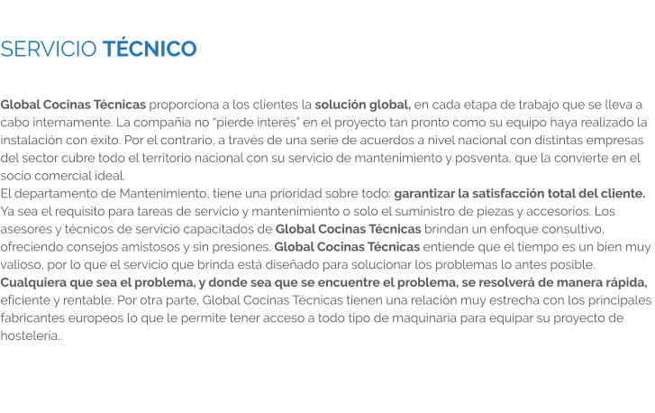 SERVICIO TÉCNICO  Global Cocinas Técnicas proporciona a los clientes la solución global, en cada etapa de trabajo que se lleva a cabo internamente. La compañía no “pierde interés” en el proyecto tan pronto como su equipo haya realizado la instalación con éxito. Por el contrario, a través de una serie de acuerdos a nivel nacional con distintas empresas del sector cubre todo el territorio nacional con su servicio de mantenimiento y posventa, que la convierte en el socio comercial ideal. El departamento de Mantenimiento, tiene una prioridad sobre todo: garantizar la satisfacción total del cliente. Ya sea el requisito para tareas de servicio y mantenimiento o solo el suministro de piezas y accesorios. Los asesores y técnicos de servicio capacitados de Global Cocinas Técnicas brindan un enfoque consultivo, ofreciendo consejos amistosos y sin presiones. Global Cocinas Técnicas entiende que el tiempo es un bien muy valioso, por lo que el servicio que brinda está diseñado para solucionar los problemas lo antes posible. Cualquiera que sea el problema, y donde sea que se encuentre el problema, se resolverá de manera rápida, eficiente y rentable. Por otra parte, Global Cocinas Técnicas tienen una relación muy estrecha con los principales fabricantes europeos lo que le permite tener acceso a todo tipo de maquinaria para equipar su proyecto de hostelería..