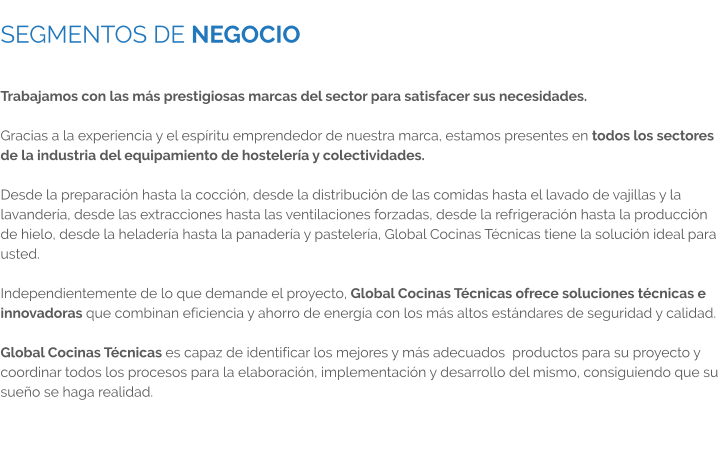 SEGMENTOS DE NEGOCIO  Trabajamos con las más prestigiosas marcas del sector para satisfacer sus necesidades.  Gracias a la experiencia y el espíritu emprendedor de nuestra marca, estamos presentes en todos los sectores de la industria del equipamiento de hostelería y colectividades.  Desde la preparación hasta la cocción, desde la distribución de las comidas hasta el lavado de vajillas y la lavandería, desde las extracciones hasta las ventilaciones forzadas, desde la refrigeración hasta la producción de hielo, desde la heladería hasta la panadería y pastelería, Global Cocinas Técnicas tiene la solución ideal para usted.  Independientemente de lo que demande el proyecto, Global Cocinas Técnicas ofrece soluciones técnicas e innovadoras que combinan eficiencia y ahorro de energía con los más altos estándares de seguridad y calidad.  Global Cocinas Técnicas es capaz de identificar los mejores y más adecuados  productos para su proyecto y coordinar todos los procesos para la elaboración, implementación y desarrollo del mismo, consiguiendo que su sueño se haga realidad.