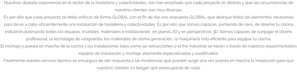 Nuestros dilatada experiencia en el sector de la hostelería y colectividades, nos han enseñado que cada proyecto es distinto y que las circunstancias de nuestros clientes son muy diversas. Es por ello que cada proyecto se debe enfocar de forma GLOBAL con el fin de dar una respuesta GLOBAL, que abarque todos los elementos necesarios para llevar a cabo eficientemente una instalación de hostelería y colectividades. Es por ello que somos capaces  partiendo de cero, de diseñar tu cocina industrial plasmando todos los equipos, muebles, materiales e instalaciones  en planos 2D y en perspectivas 3D. Somos capaces de conjugar el diseño profesional, la tecnología de vanguardia, los materiales de última generación, la maquinaria más eficiente para equipar tu cocina. El montaje y puesta en marcha de la cocina y las instalaciones tales como las extracciones o el frio industrial se hacen a través de nuestros experimentados equipos de instalación y montaje altamente especializados y cualificados. Finalmente nuestro servicio técnico se encargará de dar respuesta a las incidencias que puedan surgir una vez puesta en marcha la instalación para que nuestros clientes no tengan que preocuparse de nada.