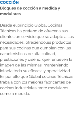 COCCIÓN Bloques de cocción a medida y modulares  Desde el principio Global Cocinas Técnicas ha pretendido ofrecer a sus clientes un servicio que se adapte a sus necesidades, ofreciéndoles productos para sus cocinas que cumplan con las características de alta calidad, prestaciones y diseño, que renueven la imagen de las mismas, manteniendo intacta toda su eficacia y operatividad. Es por ello que Global cocinas Técnicas trabaja con los mejores fabricantes de cocinas industriales tanto modulares como a medida.