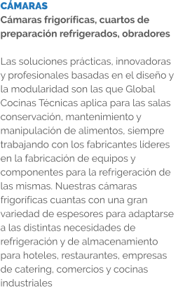 CÁMARAS Cámaras frigoríficas, cuartos de preparación refrigerados, obradores  Las soluciones prácticas, innovadoras y profesionales basadas en el diseño y la modularidad son las que Global Cocinas Técnicas aplica para las salas conservación, mantenimiento y manipulación de alimentos, siempre trabajando con los fabricantes líderes en la fabricación de equipos y componentes para la refrigeración de las mismas. Nuestras cámaras frigoríficas cuantas con una gran variedad de espesores para adaptarse a las distintas necesidades de refrigeración y de almacenamiento para hoteles, restaurantes, empresas de catering, comercios y cocinas industriales