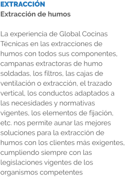 EXTRACCIÓN Extracción de humos  La experiencia de Global Cocinas Técnicas en las extracciones de humos con todos sus componentes, campanas extractoras de humo soldadas, los filtros, las cajas de ventilación o extracción, el trazado vertical, los conductos adaptados a las necesidades y normativas vigentes, los elementos de fijación, etc. nos permite aunar las mejores soluciones para la extracción de humos con los clientes más exigentes, cumpliendo siempre con las legislaciones vigentes de los organismos competentes