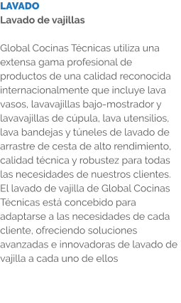 LAVADO Lavado de vajillas  Global Cocinas Técnicas utiliza una extensa gama profesional de productos de una calidad reconocida internacionalmente que incluye lava vasos, lavavajillas bajo-mostrador y lavavajillas de cúpula, lava utensilios, lava bandejas y túneles de lavado de arrastre de cesta de alto rendimiento, calidad técnica y robustez para todas las necesidades de nuestros clientes. El lavado de vajilla de Global Cocinas Técnicas está concebido para adaptarse a las necesidades de cada cliente, ofreciendo soluciones avanzadas e innovadoras de lavado de vajilla a cada uno de ellos