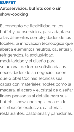 BUFFET Autoservicios, buffets con o sin show-cooking  El concepto de flexibilidad en los buffet y autoservicios, para adaptarse a las diferentes complejidades de los locales, la innovación tecnológica que abarca elementos neutros, calientes y refrigerados, la exclusividad, modularidad y el diseño para solucionar de forma sofisticada las necesidades de su negocio, hacen que Global Cocinas Técnicas sea capaz con materiales nobles como la madera, el acero y el cristal de diseñar líneas pensadas al detalle para sus buffets, show-cookings, locales de distribución exclusiva, cafeterías, restaurantes, pastelerías y panaderías.