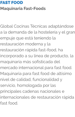 FAST FOOD Maquinaria Fast-Foods   Global Cocinas Técnicas adaptándose a la demanda de la hostelería y el gran empuje que está teniendo la restauración moderna y la restauración rápida fast-food, ha incorporado a su línea de producto, la maquinaria más sofisticada del mercado internacional para fast food. Maquinaria para fast food de altísimo nivel de calidad, funcionalidad y servicio, homologada por las principales cadenas nacionales e internacionales de restauración rápida fast food.