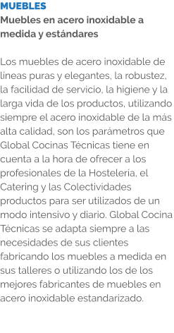 MUEBLES Muebles en acero inoxidable a medida y estándares  Los muebles de acero inoxidable de líneas puras y elegantes, la robustez, la facilidad de servicio, la higiene y la larga vida de los productos, utilizando siempre el acero inoxidable de la más alta calidad, son los parámetros que Global Cocinas Técnicas tiene en cuenta a la hora de ofrecer a los profesionales de la Hostelería, el Catering y las Colectividades productos para ser utilizados de un modo intensivo y diario. Global Cocina Técnicas se adapta siempre a las necesidades de sus clientes fabricando los muebles a medida en sus talleres o utilizando los de los mejores fabricantes de muebles en acero inoxidable estandarizado.