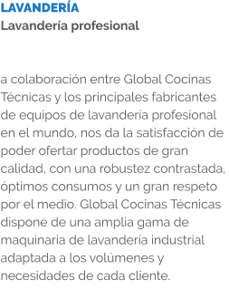 LAVANDERÍA Lavandería profesional   a colaboración entre Global Cocinas Técnicas y los principales fabricantes de equipos de lavandería profesional en el mundo, nos da la satisfacción de poder ofertar productos de gran calidad, con una robustez contrastada, óptimos consumos y un gran respeto por el medio. Global Cocinas Técnicas dispone de una amplia gama de maquinaria de lavandería industrial adaptada a los volúmenes y necesidades de cada cliente.