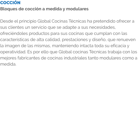 COCCIÓN Bloques de cocción a medida y modulares  Desde el principio Global Cocinas Técnicas ha pretendido ofrecer a sus clientes un servicio que se adapte a sus necesidades, ofreciéndoles productos para sus cocinas que cumplan con las características de alta calidad, prestaciones y diseño, que renueven la imagen de las mismas, manteniendo intacta toda su eficacia y operatividad. Es por ello que Global cocinas Técnicas trabaja con los mejores fabricantes de cocinas industriales tanto modulares como a medida.