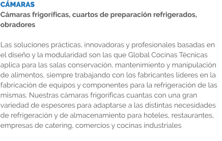 CÁMARAS Cámaras frigoríficas, cuartos de preparación refrigerados, obradores  Las soluciones prácticas, innovadoras y profesionales basadas en el diseño y la modularidad son las que Global Cocinas Técnicas aplica para las salas conservación, mantenimiento y manipulación de alimentos, siempre trabajando con los fabricantes líderes en la fabricación de equipos y componentes para la refrigeración de las mismas. Nuestras cámaras frigoríficas cuantas con una gran variedad de espesores para adaptarse a las distintas necesidades de refrigeración y de almacenamiento para hoteles, restaurantes, empresas de catering, comercios y cocinas industriales