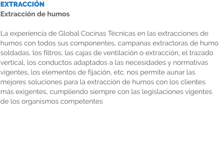 EXTRACCIÓN Extracción de humos  La experiencia de Global Cocinas Técnicas en las extracciones de humos con todos sus componentes, campanas extractoras de humo soldadas, los filtros, las cajas de ventilación o extracción, el trazado vertical, los conductos adaptados a las necesidades y normativas vigentes, los elementos de fijación, etc. nos permite aunar las mejores soluciones para la extracción de humos con los clientes más exigentes, cumpliendo siempre con las legislaciones vigentes de los organismos competentes