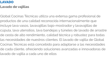 LAVADO Lavado de vajillas  Global Cocinas Técnicas utiliza una extensa gama profesional de productos de una calidad reconocida internacionalmente que incluye lava vasos, lavavajillas bajo-mostrador y lavavajillas de cúpula, lava utensilios, lava bandejas y túneles de lavado de arrastre de cesta de alto rendimiento, calidad técnica y robustez para todas las necesidades de nuestros clientes. El lavado de vajilla de Global Cocinas Técnicas está concebido para adaptarse a las necesidades de cada cliente, ofreciendo soluciones avanzadas e innovadoras de lavado de vajilla a cada uno de ellos