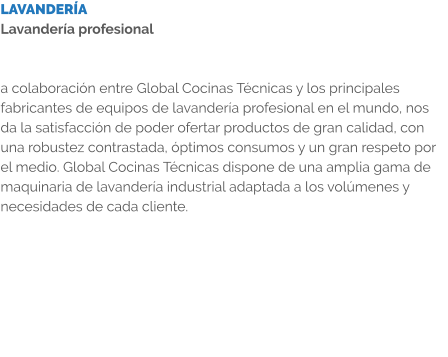 LAVANDERÍA Lavandería profesional   a colaboración entre Global Cocinas Técnicas y los principales fabricantes de equipos de lavandería profesional en el mundo, nos da la satisfacción de poder ofertar productos de gran calidad, con una robustez contrastada, óptimos consumos y un gran respeto por el medio. Global Cocinas Técnicas dispone de una amplia gama de maquinaria de lavandería industrial adaptada a los volúmenes y necesidades de cada cliente.