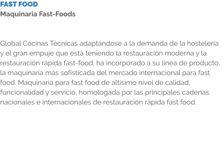 FAST FOOD Maquinaria Fast-Foods   Global Cocinas Técnicas adaptándose a la demanda de la hostelería y el gran empuje que está teniendo la restauración moderna y la restauración rápida fast-food, ha incorporado a su línea de producto, la maquinaria más sofisticada del mercado internacional para fast food. Maquinaria para fast food de altísimo nivel de calidad, funcionalidad y servicio, homologada por las principales cadenas nacionales e internacionales de restauración rápida fast food.