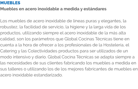 MUEBLES Muebles en acero inoxidable a medida y estándares  Los muebles de acero inoxidable de líneas puras y elegantes, la robustez, la facilidad de servicio, la higiene y la larga vida de los productos, utilizando siempre el acero inoxidable de la más alta calidad, son los parámetros que Global Cocinas Técnicas tiene en cuenta a la hora de ofrecer a los profesionales de la Hostelería, el Catering y las Colectividades productos para ser utilizados de un modo intensivo y diario. Global Cocina Técnicas se adapta siempre a las necesidades de sus clientes fabricando los muebles a medida en sus talleres o utilizando los de los mejores fabricantes de muebles en acero inoxidable estandarizado.