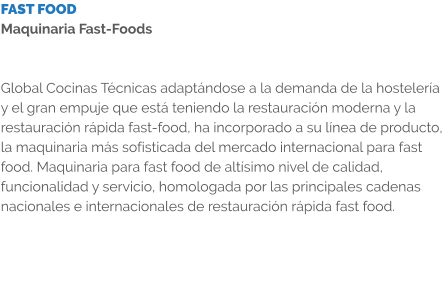 FAST FOOD Maquinaria Fast-Foods   Global Cocinas Técnicas adaptándose a la demanda de la hostelería y el gran empuje que está teniendo la restauración moderna y la restauración rápida fast-food, ha incorporado a su línea de producto, la maquinaria más sofisticada del mercado internacional para fast food. Maquinaria para fast food de altísimo nivel de calidad, funcionalidad y servicio, homologada por las principales cadenas nacionales e internacionales de restauración rápida fast food.