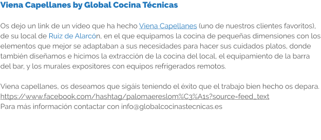 Viena Capellanes by Global Cocina Técnicas  Os dejo un link de un vídeo que ha hecho Viena Capellanes (uno de nuestros clientes favoritos), de su local de Ruiz de Alarcón, en el que equipamos la cocina de pequeñas dimensiones con los elementos que mejor se adaptaban a sus necesidades para hacer sus cuidados platos, donde también diseñamos e hicimos la extracción de la cocina del local, el equipamiento de la barra del bar, y los murales expositores con equipos refrigerados remotos.  Viena capellanes, os deseamos que sigáis teniendo el éxito que el trabajo bien hecho os depara. https://www.facebook.com/hashtag/palomaereslom%C3%A1s?source=feed_text Para más información contactar con info@globalcocinastecnicas.es