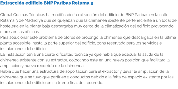 Extracción edificio BNP Paribas Retama 3  Global Cocinas Técnicas ha modificado la extracción del edificio de BNP Paribas en la calle Retama 3 de Madrid ya que se quejaban que la chimenea existente perteneciente a un local de hostelería en la planta baja descargaba muy cerca de la climatización del edificio provocando olores en las oficinas. Para solucionar este problema de olores se prolongó la chimenea que descargaba en la última planta accesible, hasta la parte superior del edificio, zona reservada para los servicios e instalaciones del edificio. La instalación tenía una cierta dificultad técnica ya que había que adecuar la salida de la chimenea existente con su extractor, colocando este en una nueva posición que facilitara la ampliación y nuevo recorrido de la chimenea. Había que hacer una estructura de soportación para el extractor y llevar la ampliación de la chimenea que se tuvo que partir en 2 conductos debido a la falta de espacio existente por las instalaciones del edificio en su tramo final del recorrido.