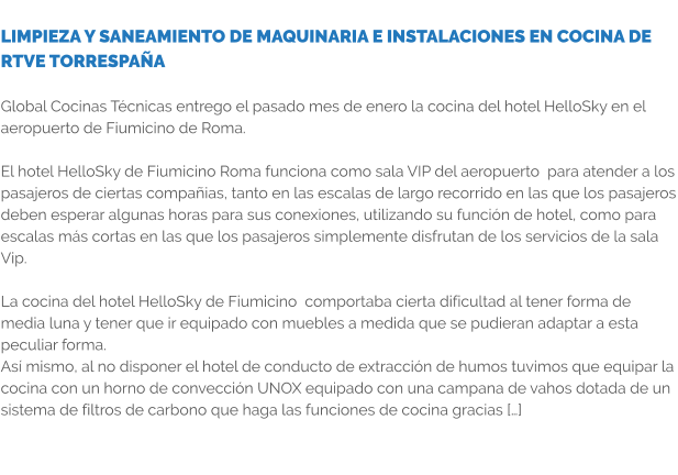 LIMPIEZA Y SANEAMIENTO DE MAQUINARIA E INSTALACIONES EN COCINA DE RTVE TORRESPAÑA  Global Cocinas Técnicas entrego el pasado mes de enero la cocina del hotel HelloSky en el aeropuerto de Fiumicino de Roma.  El hotel HelloSky de Fiumicino Roma funciona como sala VIP del aeropuerto  para atender a los pasajeros de ciertas compañias, tanto en las escalas de largo recorrido en las que los pasajeros deben esperar algunas horas para sus conexiones, utilizando su función de hotel, como para escalas más cortas en las que los pasajeros simplemente disfrutan de los servicios de la sala Vip.  La cocina del hotel HelloSky de Fiumicino  comportaba cierta dificultad al tener forma de media luna y tener que ir equipado con muebles a medida que se pudieran adaptar a esta peculiar forma. Así mismo, al no disponer el hotel de conducto de extracción de humos tuvimos que equipar la cocina con un horno de convección UNOX equipado con una campana de vahos dotada de un sistema de filtros de carbono que haga las funciones de cocina gracias […]