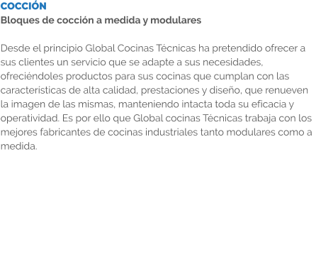 COCCIÓN Bloques de cocción a medida y modulares  Desde el principio Global Cocinas Técnicas ha pretendido ofrecer a sus clientes un servicio que se adapte a sus necesidades, ofreciéndoles productos para sus cocinas que cumplan con las características de alta calidad, prestaciones y diseño, que renueven la imagen de las mismas, manteniendo intacta toda su eficacia y operatividad. Es por ello que Global cocinas Técnicas trabaja con los mejores fabricantes de cocinas industriales tanto modulares como a medida.