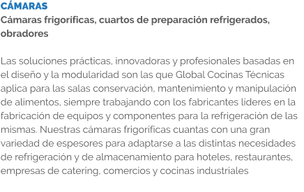 CÁMARAS Cámaras frigoríficas, cuartos de preparación refrigerados, obradores  Las soluciones prácticas, innovadoras y profesionales basadas en el diseño y la modularidad son las que Global Cocinas Técnicas aplica para las salas conservación, mantenimiento y manipulación de alimentos, siempre trabajando con los fabricantes líderes en la fabricación de equipos y componentes para la refrigeración de las mismas. Nuestras cámaras frigoríficas cuantas con una gran variedad de espesores para adaptarse a las distintas necesidades de refrigeración y de almacenamiento para hoteles, restaurantes, empresas de catering, comercios y cocinas industriales
