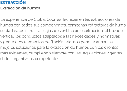 EXTRACCIÓN Extracción de humos  La experiencia de Global Cocinas Técnicas en las extracciones de humos con todos sus componentes, campanas extractoras de humo soldadas, los filtros, las cajas de ventilación o extracción, el trazado vertical, los conductos adaptados a las necesidades y normativas vigentes, los elementos de fijación, etc. nos permite aunar las mejores soluciones para la extracción de humos con los clientes más exigentes, cumpliendo siempre con las legislaciones vigentes de los organismos competentes