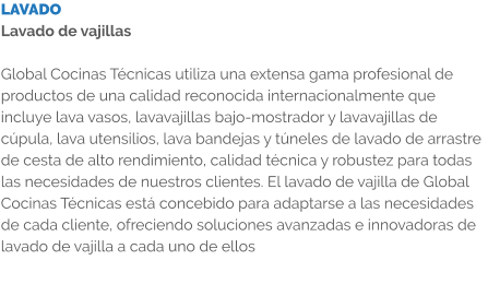 LAVADO Lavado de vajillas  Global Cocinas Técnicas utiliza una extensa gama profesional de productos de una calidad reconocida internacionalmente que incluye lava vasos, lavavajillas bajo-mostrador y lavavajillas de cúpula, lava utensilios, lava bandejas y túneles de lavado de arrastre de cesta de alto rendimiento, calidad técnica y robustez para todas las necesidades de nuestros clientes. El lavado de vajilla de Global Cocinas Técnicas está concebido para adaptarse a las necesidades de cada cliente, ofreciendo soluciones avanzadas e innovadoras de lavado de vajilla a cada uno de ellos