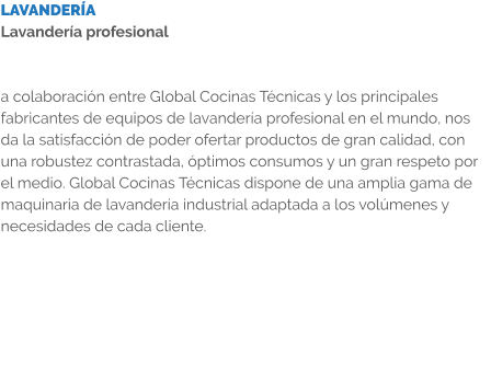 LAVANDERÍA Lavandería profesional   a colaboración entre Global Cocinas Técnicas y los principales fabricantes de equipos de lavandería profesional en el mundo, nos da la satisfacción de poder ofertar productos de gran calidad, con una robustez contrastada, óptimos consumos y un gran respeto por el medio. Global Cocinas Técnicas dispone de una amplia gama de maquinaria de lavandería industrial adaptada a los volúmenes y necesidades de cada cliente.