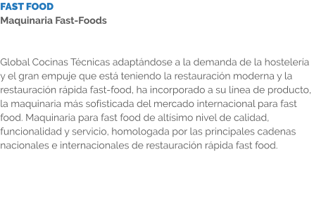 FAST FOOD Maquinaria Fast-Foods   Global Cocinas Técnicas adaptándose a la demanda de la hostelería y el gran empuje que está teniendo la restauración moderna y la restauración rápida fast-food, ha incorporado a su línea de producto, la maquinaria más sofisticada del mercado internacional para fast food. Maquinaria para fast food de altísimo nivel de calidad, funcionalidad y servicio, homologada por las principales cadenas nacionales e internacionales de restauración rápida fast food.