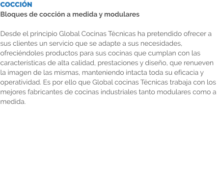 COCCIÓN Bloques de cocción a medida y modulares  Desde el principio Global Cocinas Técnicas ha pretendido ofrecer a sus clientes un servicio que se adapte a sus necesidades, ofreciéndoles productos para sus cocinas que cumplan con las características de alta calidad, prestaciones y diseño, que renueven la imagen de las mismas, manteniendo intacta toda su eficacia y operatividad. Es por ello que Global cocinas Técnicas trabaja con los mejores fabricantes de cocinas industriales tanto modulares como a medida.
