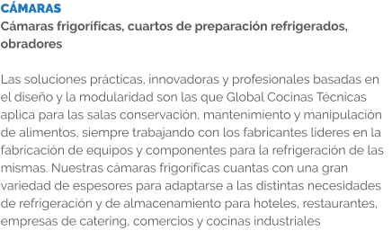 CÁMARAS Cámaras frigoríficas, cuartos de preparación refrigerados, obradores  Las soluciones prácticas, innovadoras y profesionales basadas en el diseño y la modularidad son las que Global Cocinas Técnicas aplica para las salas conservación, mantenimiento y manipulación de alimentos, siempre trabajando con los fabricantes líderes en la fabricación de equipos y componentes para la refrigeración de las mismas. Nuestras cámaras frigoríficas cuantas con una gran variedad de espesores para adaptarse a las distintas necesidades de refrigeración y de almacenamiento para hoteles, restaurantes, empresas de catering, comercios y cocinas industriales