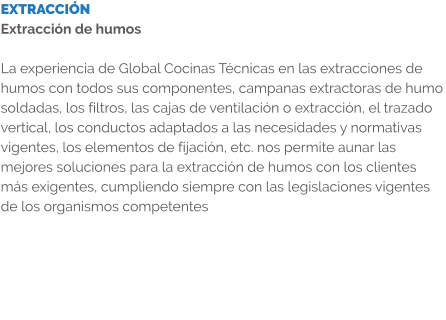 EXTRACCIÓN Extracción de humos  La experiencia de Global Cocinas Técnicas en las extracciones de humos con todos sus componentes, campanas extractoras de humo soldadas, los filtros, las cajas de ventilación o extracción, el trazado vertical, los conductos adaptados a las necesidades y normativas vigentes, los elementos de fijación, etc. nos permite aunar las mejores soluciones para la extracción de humos con los clientes más exigentes, cumpliendo siempre con las legislaciones vigentes de los organismos competentes