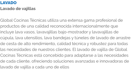 LAVADO Lavado de vajillas  Global Cocinas Técnicas utiliza una extensa gama profesional de productos de una calidad reconocida internacionalmente que incluye lava vasos, lavavajillas bajo-mostrador y lavavajillas de cúpula, lava utensilios, lava bandejas y túneles de lavado de arrastre de cesta de alto rendimiento, calidad técnica y robustez para todas las necesidades de nuestros clientes. El lavado de vajilla de Global Cocinas Técnicas está concebido para adaptarse a las necesidades de cada cliente, ofreciendo soluciones avanzadas e innovadoras de lavado de vajilla a cada uno de ellos