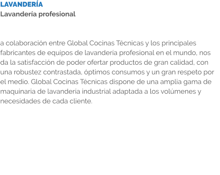 LAVANDERÍA Lavandería profesional   a colaboración entre Global Cocinas Técnicas y los principales fabricantes de equipos de lavandería profesional en el mundo, nos da la satisfacción de poder ofertar productos de gran calidad, con una robustez contrastada, óptimos consumos y un gran respeto por el medio. Global Cocinas Técnicas dispone de una amplia gama de maquinaria de lavandería industrial adaptada a los volúmenes y necesidades de cada cliente.