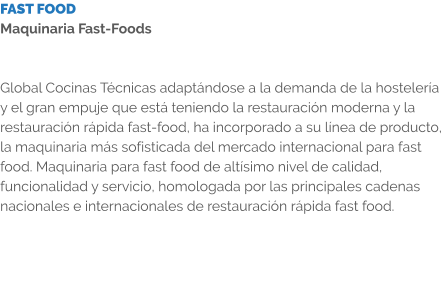 FAST FOOD Maquinaria Fast-Foods   Global Cocinas Técnicas adaptándose a la demanda de la hostelería y el gran empuje que está teniendo la restauración moderna y la restauración rápida fast-food, ha incorporado a su línea de producto, la maquinaria más sofisticada del mercado internacional para fast food. Maquinaria para fast food de altísimo nivel de calidad, funcionalidad y servicio, homologada por las principales cadenas nacionales e internacionales de restauración rápida fast food.