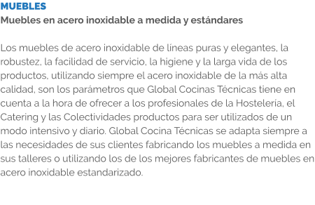 MUEBLES Muebles en acero inoxidable a medida y estándares  Los muebles de acero inoxidable de líneas puras y elegantes, la robustez, la facilidad de servicio, la higiene y la larga vida de los productos, utilizando siempre el acero inoxidable de la más alta calidad, son los parámetros que Global Cocinas Técnicas tiene en cuenta a la hora de ofrecer a los profesionales de la Hostelería, el Catering y las Colectividades productos para ser utilizados de un modo intensivo y diario. Global Cocina Técnicas se adapta siempre a las necesidades de sus clientes fabricando los muebles a medida en sus talleres o utilizando los de los mejores fabricantes de muebles en acero inoxidable estandarizado.
