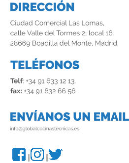 DIRECCIÓN TELÉFONOS ENVÍANOS UN EMAIL Ciudad Comercial Las Lomas, calle Valle del Tormes 2, local 16. 28669 Boadilla del Monte, Madrid. Telf: +34 91 633 12 13. fax: +34 91 632 66 56 info@globalcocinastecnicas.es