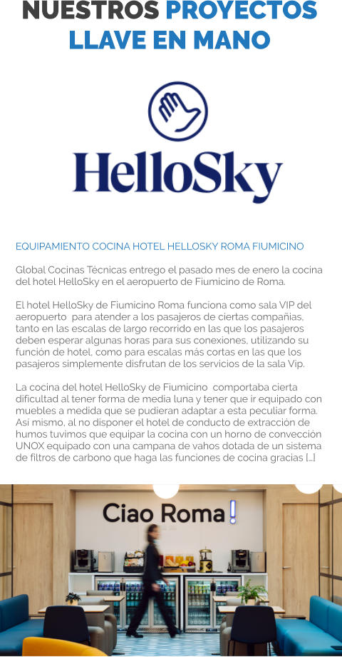NUESTROS PROYECTOS LLAVE EN MANO Somos distribuidores de las mejores marcas Equipamiento Cocina Hotel HelloSky Roma Fiumicino  Global Cocinas Técnicas entrego el pasado mes de enero la cocina del hotel HelloSky en el aeropuerto de Fiumicino de Roma.  El hotel HelloSky de Fiumicino Roma funciona como sala VIP del aeropuerto  para atender a los pasajeros de ciertas compañias, tanto en las escalas de largo recorrido en las que los pasajeros deben esperar algunas horas para sus conexiones, utilizando su función de hotel, como para escalas más cortas en las que los pasajeros simplemente disfrutan de los servicios de la sala Vip.  La cocina del hotel HelloSky de Fiumicino  comportaba cierta dificultad al tener forma de media luna y tener que ir equipado con muebles a medida que se pudieran adaptar a esta peculiar forma. Así mismo, al no disponer el hotel de conducto de extracción de humos tuvimos que equipar la cocina con un horno de convección UNOX equipado con una campana de vahos dotada de un sistema de filtros de carbono que haga las funciones de cocina gracias […]