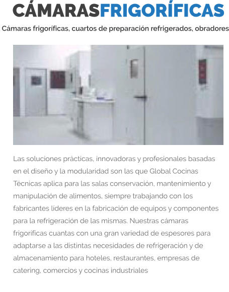 CÁMARASFRIGORÍFICAS  Cámaras frigoríficas, cuartos de preparación refrigerados, obradores Las soluciones prácticas, innovadoras y profesionales basadas en el diseño y la modularidad son las que Global Cocinas Técnicas aplica para las salas conservación, mantenimiento y manipulación de alimentos, siempre trabajando con los fabricantes líderes en la fabricación de equipos y componentes para la refrigeración de las mismas. Nuestras cámaras frigoríficas cuantas con una gran variedad de espesores para adaptarse a las distintas necesidades de refrigeración y de almacenamiento para hoteles, restaurantes, empresas de catering, comercios y cocinas industriales