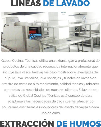 LINEAS DE LAVADO Global Cocinas Técnicas utiliza una extensa gama profesional de productos de una calidad reconocida internacionalmente que incluye lava vasos, lavavajillas bajo-mostrador y lavavajillas de cúpula, lava utensilios, lava bandejas y túneles de lavado de arrastre de cesta de alto rendimiento, calidad técnica y robustez para todas las necesidades de nuestros clientes. El lavado de vajilla de Global Cocinas Técnicas está concebido para adaptarse a las necesidades de cada cliente, ofreciendo soluciones avanzadas e innovadoras de lavado de vajilla a cada uno de ellos. EXTRACCIÓN DE HUMOS