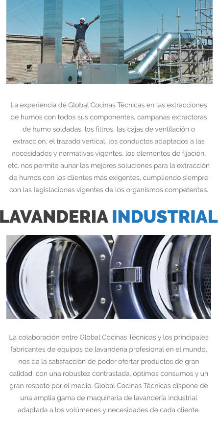 La experiencia de Global Cocinas Técnicas en las extracciones de humos con todos sus componentes, campanas extractoras de humo soldadas, los filtros, las cajas de ventilación o extracción, el trazado vertical, los conductos adaptados a las necesidades y normativas vigentes, los elementos de fijación, etc. nos permite aunar las mejores soluciones para la extracción de humos con los clientes más exigentes, cumpliendo siempre con las legislaciones vigentes de los organismos competentes. LAVANDERIA INDUSTRIAL La colaboración entre Global Cocinas Técnicas y los principales fabricantes de equipos de lavandería profesional en el mundo, nos da la satisfacción de poder ofertar productos de gran calidad, con una robustez contrastada, óptimos consumos y un gran respeto por el medio. Global Cocinas Técnicas dispone de una amplia gama de maquinaria de lavandería industrial adaptada a los volúmenes y necesidades de cada cliente.
