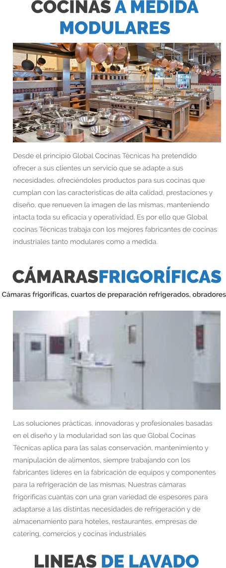 COCINAS A MEDIDA  MODULARES Desde el principio Global Cocinas Técnicas ha pretendido ofrecer a sus clientes un servicio que se adapte a sus necesidades, ofreciéndoles productos para sus cocinas que cumplan con las características de alta calidad, prestaciones y diseño, que renueven la imagen de las mismas, manteniendo intacta toda su eficacia y operatividad. Es por ello que Global cocinas Técnicas trabaja con los mejores fabricantes de cocinas industriales tanto modulares como a medida.  LINEAS DE LAVADO CÁMARASFRIGORÍFICAS  Cámaras frigoríficas, cuartos de preparación refrigerados, obradores Las soluciones prácticas, innovadoras y profesionales basadas en el diseño y la modularidad son las que Global Cocinas Técnicas aplica para las salas conservación, mantenimiento y manipulación de alimentos, siempre trabajando con los fabricantes líderes en la fabricación de equipos y componentes para la refrigeración de las mismas. Nuestras cámaras frigoríficas cuantas con una gran variedad de espesores para adaptarse a las distintas necesidades de refrigeración y de almacenamiento para hoteles, restaurantes, empresas de catering, comercios y cocinas industriales