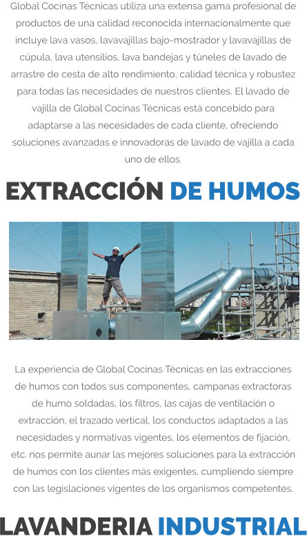 Global Cocinas Técnicas utiliza una extensa gama profesional de productos de una calidad reconocida internacionalmente que incluye lava vasos, lavavajillas bajo-mostrador y lavavajillas de cúpula, lava utensilios, lava bandejas y túneles de lavado de arrastre de cesta de alto rendimiento, calidad técnica y robustez para todas las necesidades de nuestros clientes. El lavado de vajilla de Global Cocinas Técnicas está concebido para adaptarse a las necesidades de cada cliente, ofreciendo soluciones avanzadas e innovadoras de lavado de vajilla a cada uno de ellos. EXTRACCIÓN DE HUMOS La experiencia de Global Cocinas Técnicas en las extracciones de humos con todos sus componentes, campanas extractoras de humo soldadas, los filtros, las cajas de ventilación o extracción, el trazado vertical, los conductos adaptados a las necesidades y normativas vigentes, los elementos de fijación, etc. nos permite aunar las mejores soluciones para la extracción de humos con los clientes más exigentes, cumpliendo siempre con las legislaciones vigentes de los organismos competentes. LAVANDERIA INDUSTRIAL